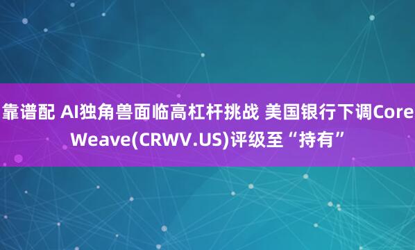 靠谱配 AI独角兽面临高杠杆挑战 美国银行下调CoreWeave(CRWV.US)评级至“持有”