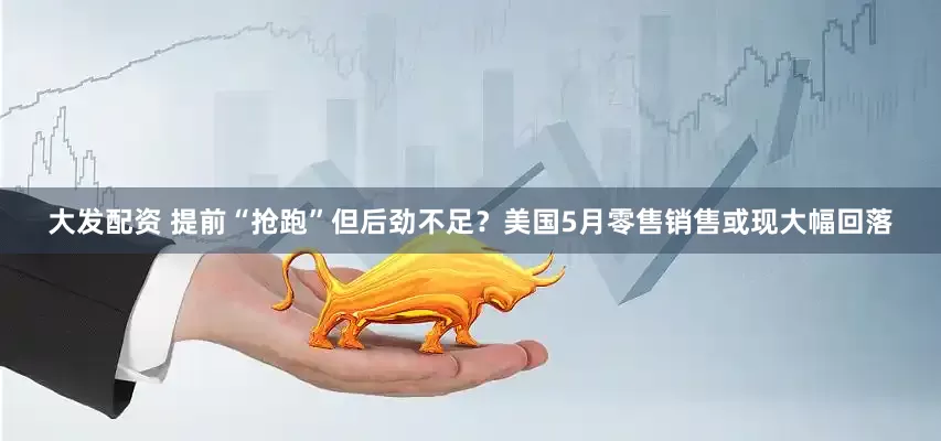 大发配资 提前“抢跑”但后劲不足？美国5月零售销售或现大幅回落
