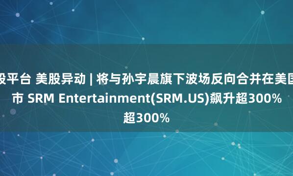 优股平台 美股异动 | 将与孙宇晨旗下波场反向合并在美国上市 SRM Entertainment(SRM.US)飙升超300%