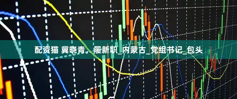 配资猫 冀晓青，履新职_内蒙古_党组书记_包头