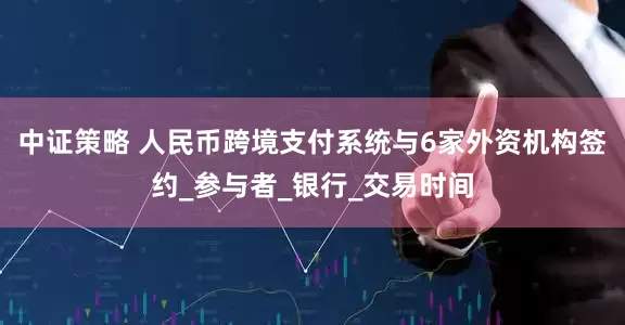 中证策略 人民币跨境支付系统与6家外资机构签约_参与者_银行_交易时间