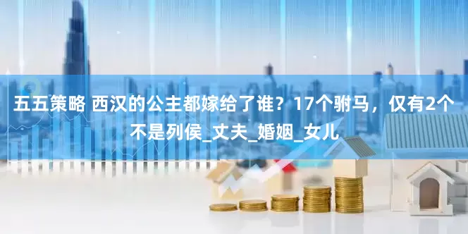 五五策略 西汉的公主都嫁给了谁？17个驸马，仅有2个不是列侯_丈夫_婚姻_女儿