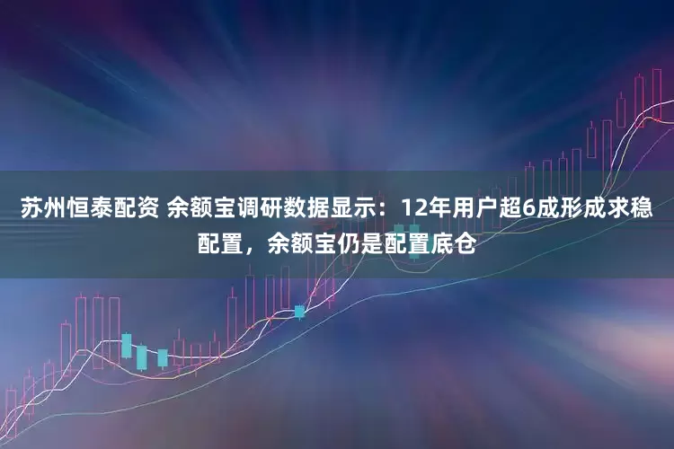 苏州恒泰配资 余额宝调研数据显示：12年用户超6成形成求稳配置，余额宝仍是配置底仓