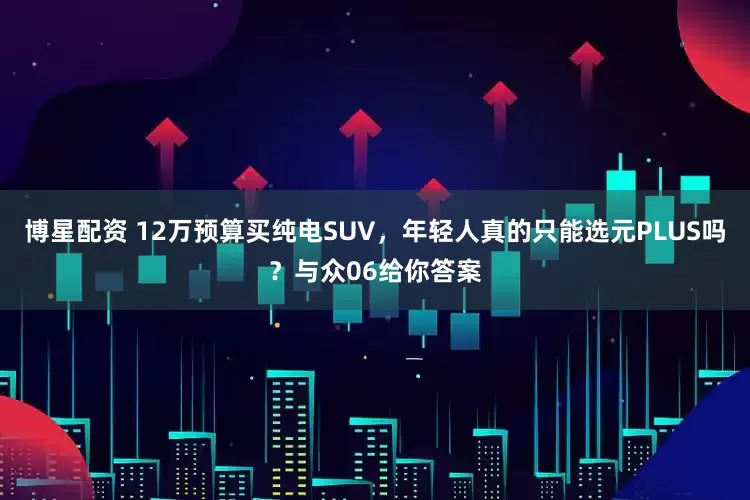 博星配资 12万预算买纯电SUV，年轻人真的只能选元PLUS吗？与众06给你答案
