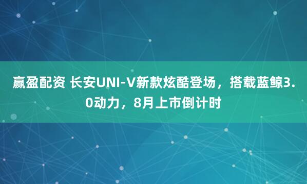 赢盈配资 长安UNI-V新款炫酷登场，搭载蓝鲸3.0动力，8月上市倒计时
