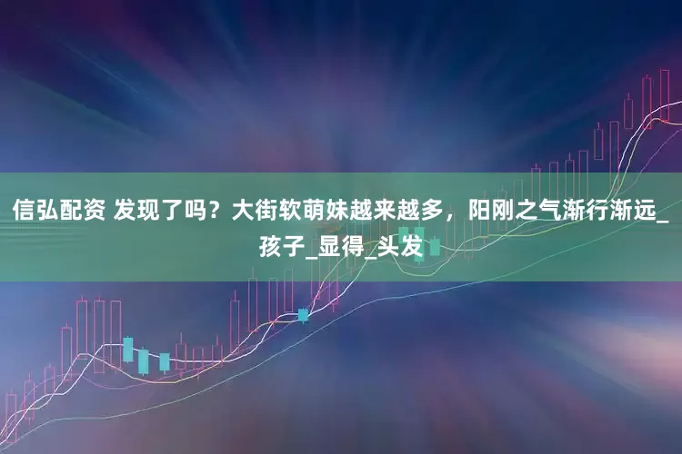 信弘配资 发现了吗？大街软萌妹越来越多，阳刚之气渐行渐远_孩子_显得_头发