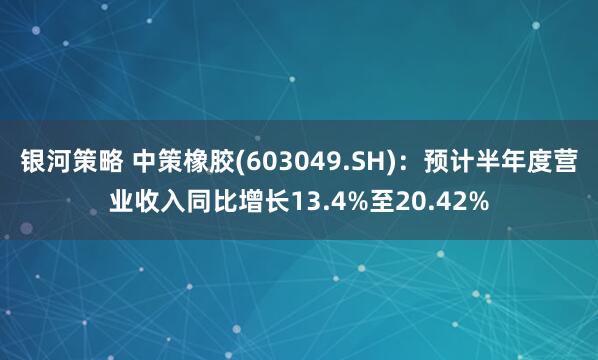 银河策略 中策橡胶(603049.SH)：预计半年度营业收入同比增长13.4%至20.42%