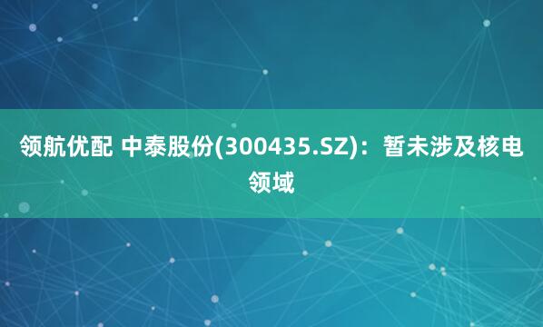 领航优配 中泰股份(300435.SZ)：暂未涉及核电领域