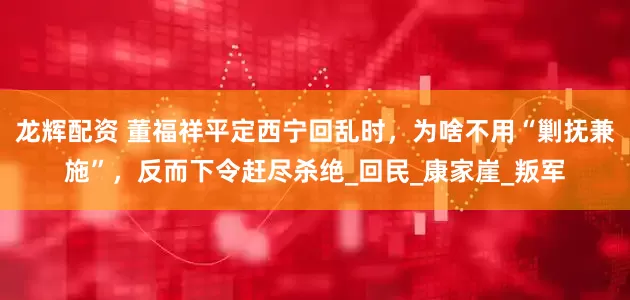 龙辉配资 董福祥平定西宁回乱时，为啥不用“剿抚兼施”，反而下令赶尽杀绝_回民_康家崖_叛军