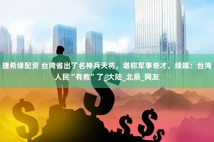 捷希缘配资 台湾省出了名神兵天将，堪称军事奇才，绿媒：台湾人民“有救”了_大陆_北辰_网友