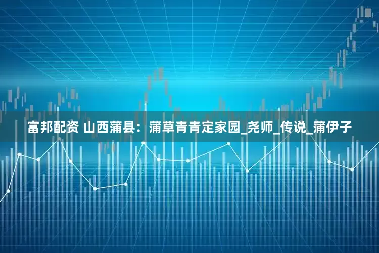 富邦配资 山西蒲县：蒲草青青定家园_尧师_传说_蒲伊子