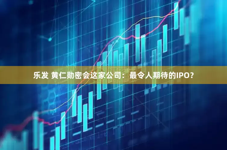 乐发 黄仁勋密会这家公司：最令人期待的IPO？