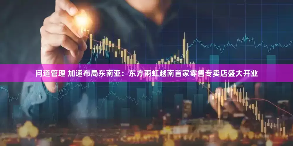 问道管理 加速布局东南亚：东方雨虹越南首家零售专卖店盛大开业