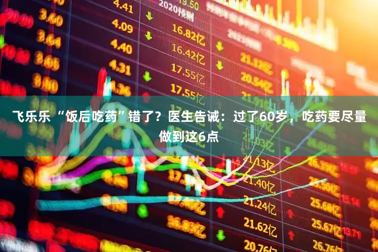 飞乐乐 “饭后吃药”错了？医生告诫：过了60岁，吃药要尽量做到这6点