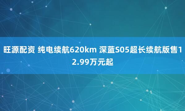 旺源配资 纯电续航620km 深蓝S05超长续航版售12.99万元起