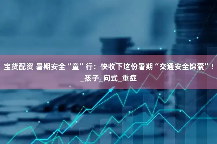 宝货配资 暑期安全“童”行：快收下这份暑期“交通安全锦囊”！_孩子_向式_重症