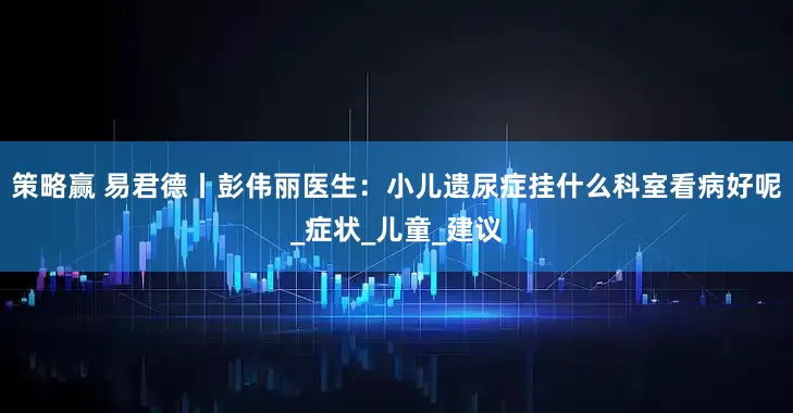 策略赢 易君德丨彭伟丽医生：小儿遗尿症挂什么科室看病好呢_症状_儿童_建议