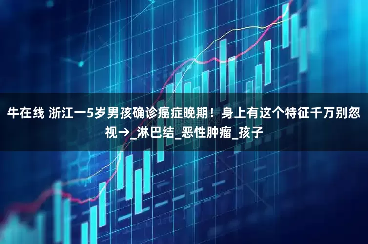 牛在线 浙江一5岁男孩确诊癌症晚期！身上有这个特征千万别忽视→_淋巴结_恶性肿瘤_孩子