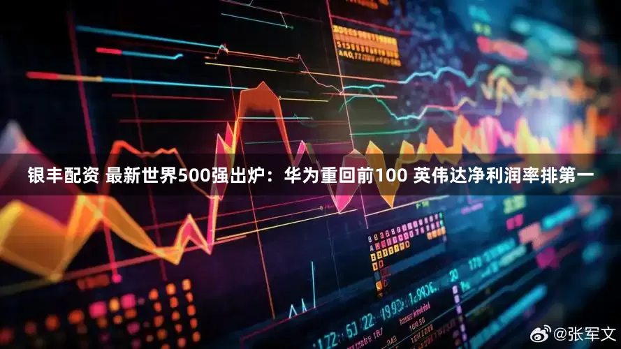 银丰配资 最新世界500强出炉：华为重回前100 英伟达净利润率排第一