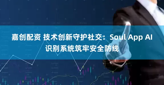 嘉创配资 技术创新守护社交：Soul App AI识别系统筑牢安全防线