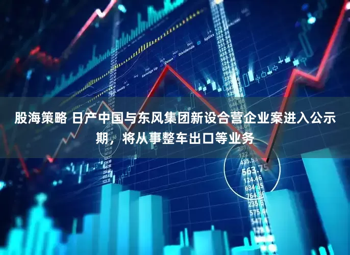 股海策略 日产中国与东风集团新设合营企业案进入公示期，将从事整车出口等业务