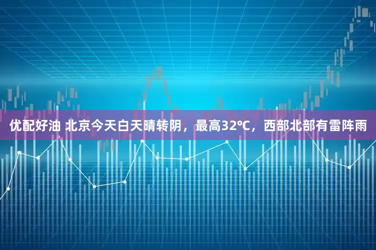 优配好油 北京今天白天晴转阴，最高32℃，西部北部有雷阵雨