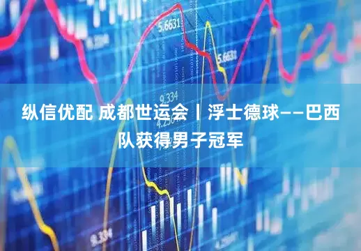 纵信优配 成都世运会丨浮士德球——巴西队获得男子冠军