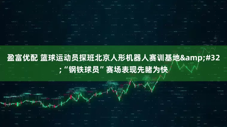 盈富优配 篮球运动员探班北京人形机器人赛训基地&#32;“钢铁球员”赛场表现先睹为快