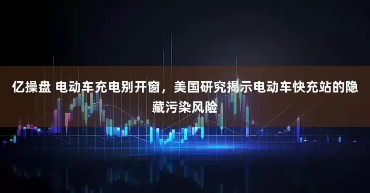 亿操盘 电动车充电别开窗，美国研究揭示电动车快充站的隐藏污染风险