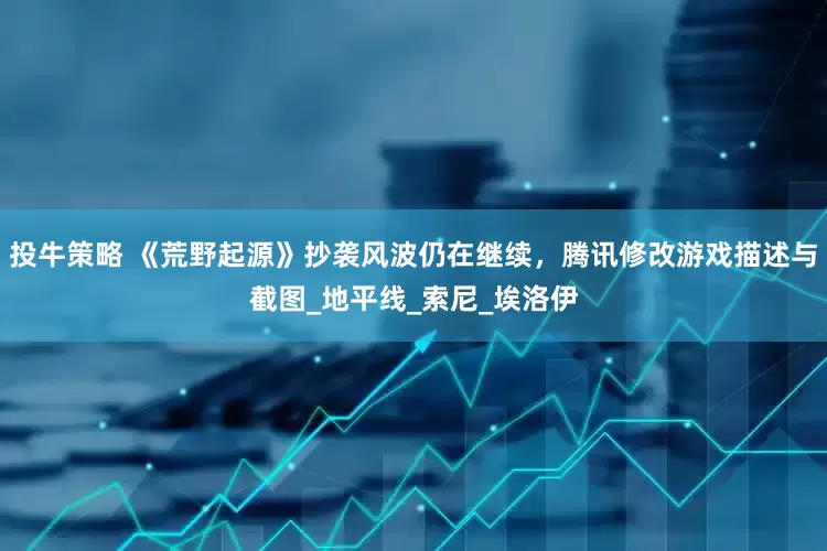 投牛策略 《荒野起源》抄袭风波仍在继续，腾讯修改游戏描述与截图_地平线_索尼_埃洛伊