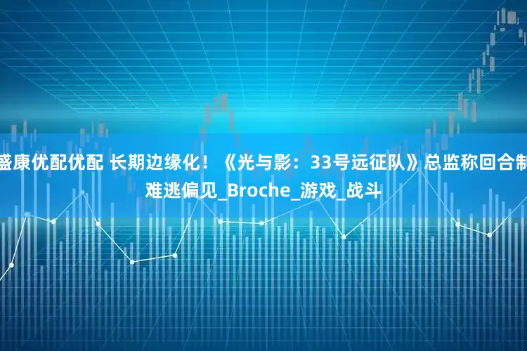 盛康优配优配 长期边缘化！《光与影：33号远征队》总监称回合制难逃偏见_Broche_游戏_战斗