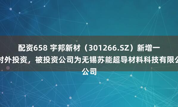 配资658 宇邦新材（301266.SZ）新增一起对外投资，被投资公司为无锡苏能超导材料科技有限公司