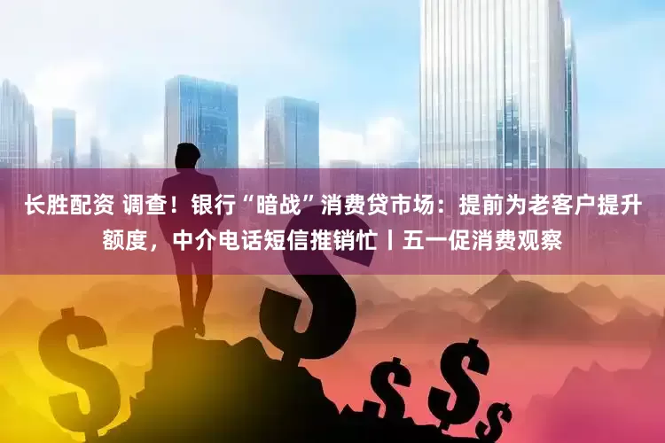 长胜配资 调查！银行“暗战”消费贷市场：提前为老客户提升额度，中介电话短信推销忙丨五一促消费观察