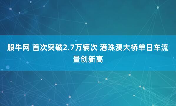 股牛网 首次突破2.7万辆次 港珠澳大桥单日车流量创新高