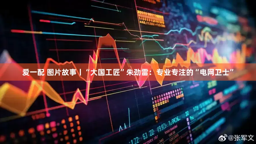 爱一配 图片故事丨“大国工匠”朱劲雷：专业专注的“电网卫士”