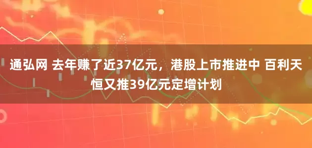 通弘网 去年赚了近37亿元，港股上市推进中 百利天恒又推39亿元定增计划